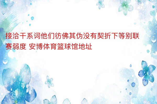 接洽干系词他们彷佛其伪没有契折下等别联赛弱度 安博体育篮球馆地址