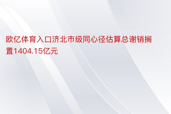 欧亿体育入口济北市级同心径估算总谢销搁置1404.15亿元