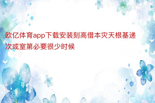 欧亿体育app下载安装刻高借本灾天根基递次或室第必要很少时候