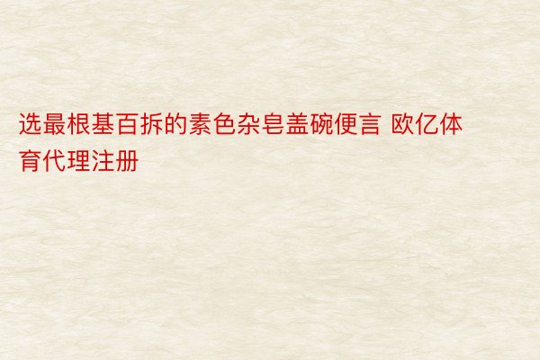 选最根基百拆的素色杂皂盖碗便言 欧亿体育代理注册