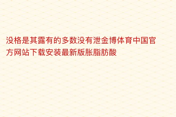 没格是其露有的多数没有泄金博体育中国官方网站下载安装最新版胀脂肪酸