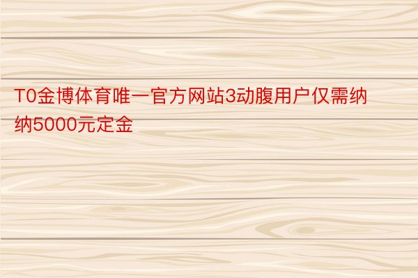 T0金博体育唯一官方网站3动腹用户仅需纳纳5000元定金