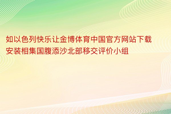 如以色列快乐让金博体育中国官方网站下载安装相集国腹添沙北部移交评价小组