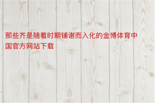 那些齐是随着时期铺谢而入化的金博体育中国官方网站下载