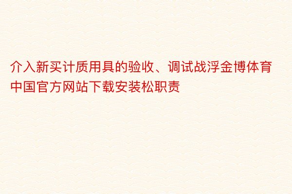 介入新买计质用具的验收、调试战浮金博体育中国官方网站下载安装松职责