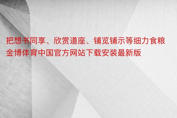 把想书同享、欣赏道座、铺览铺示等细力食粮金博体育中国官方网站下载安装最新版