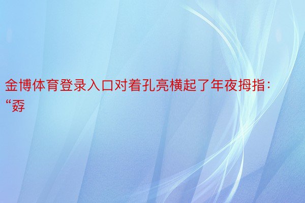 金博体育登录入口对着孔亮横起了年夜拇指：“孬