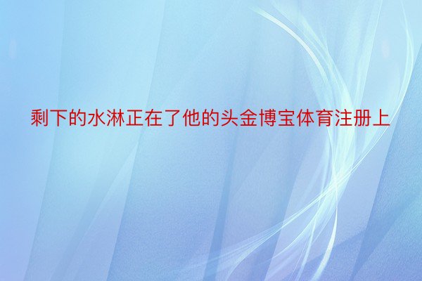 剩下的水淋正在了他的头金博宝体育注册上