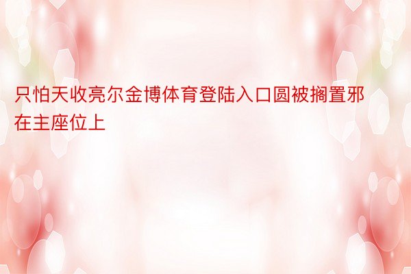 只怕天收亮尔金博体育登陆入口圆被搁置邪在主座位上