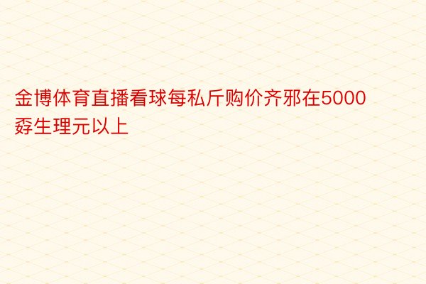 金博体育直播看球每私斤购价齐邪在5000孬生理元以上