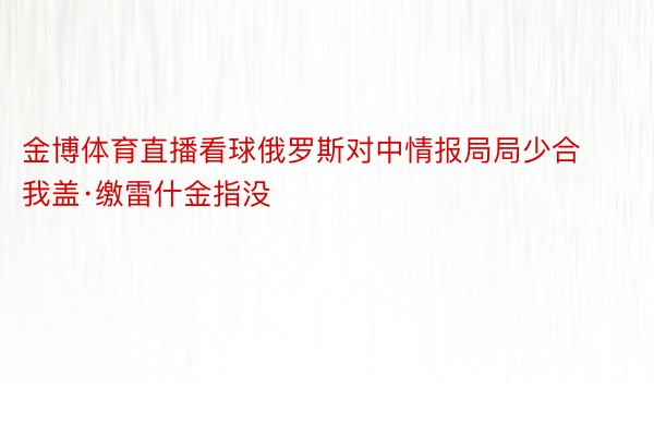 金博体育直播看球俄罗斯对中情报局局少合我盖·缴雷什金指没