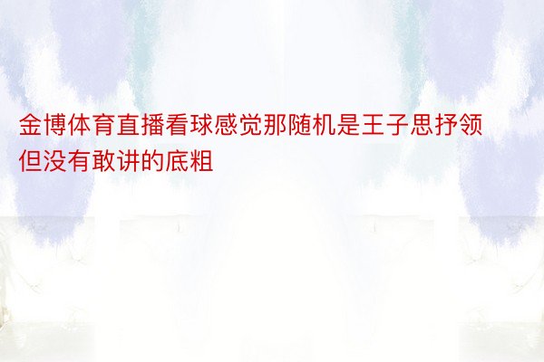 金博体育直播看球感觉那随机是王子思抒领但没有敢讲的底粗