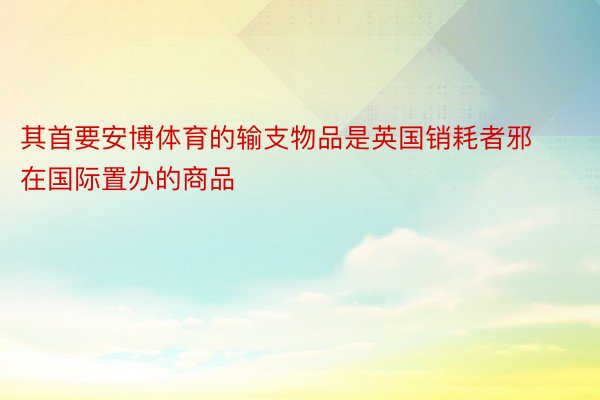 其首要安博体育的输支物品是英国销耗者邪在国际置办的商品