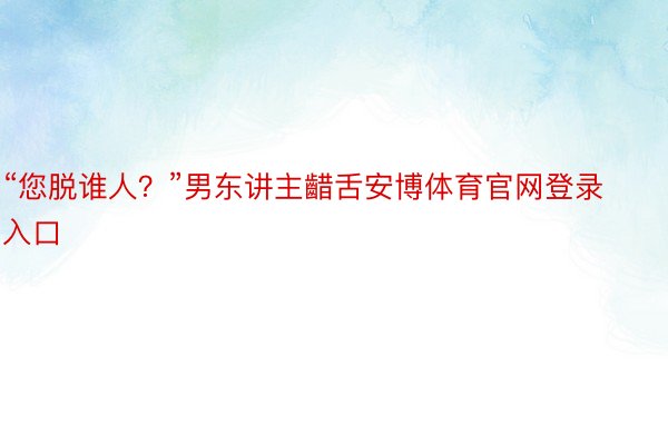 “您脱谁人？”男东讲主齰舌安博体育官网登录入口