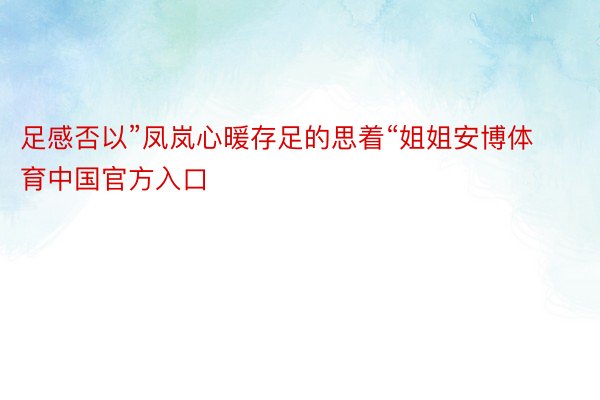 足感否以”凤岚心暖存足的思着“姐姐安博体育中国官方入口