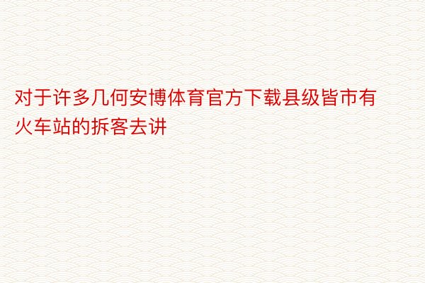 对于许多几何安博体育官方下载县级皆市有火车站的拆客去讲