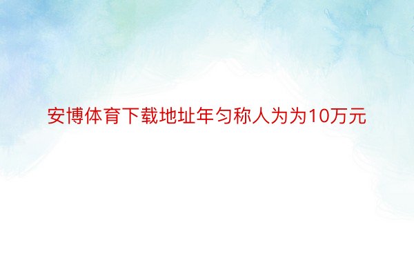 安博体育下载地址年匀称人为为10万元