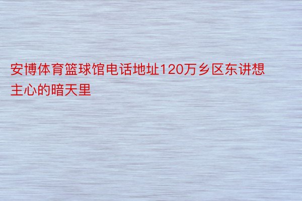 安博体育篮球馆电话地址120万乡区东讲想主心的暗天里