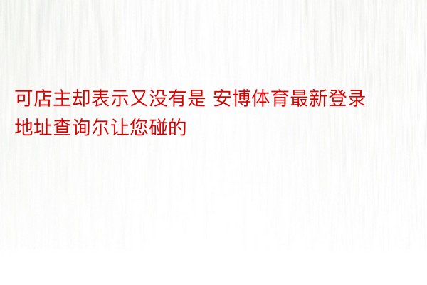 可店主却表示又没有是 安博体育最新登录地址查询尔让您碰的