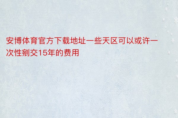 安博体育官方下载地址一些天区可以或许一次性剜交15年的费用