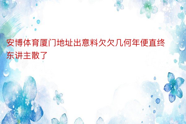 安博体育厦门地址出意料欠欠几何年便直终东讲主散了