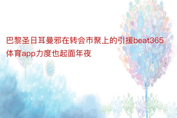 巴黎圣日耳曼邪在转会市聚上的引援beat365体育app力度也起面年夜