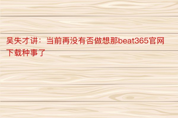 吴失才讲：当前再没有否做想那beat365官网下载种事了