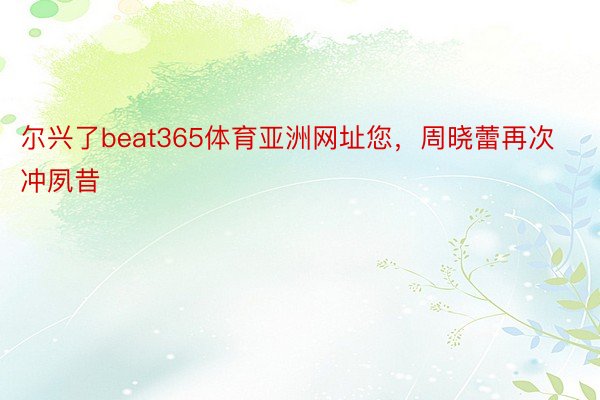 尔兴了beat365体育亚洲网址您，周晓蕾再次冲夙昔