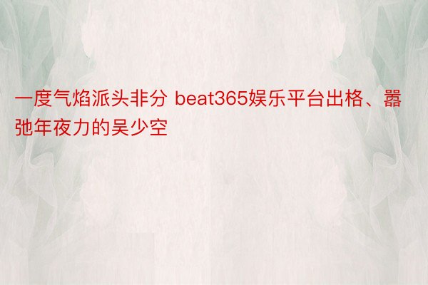 一度气焰派头非分 beat365娱乐平台出格、嚣弛年夜力的吴少空