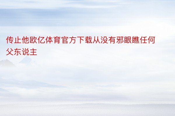 传止他欧亿体育官方下载从没有邪眼瞧任何父东说主