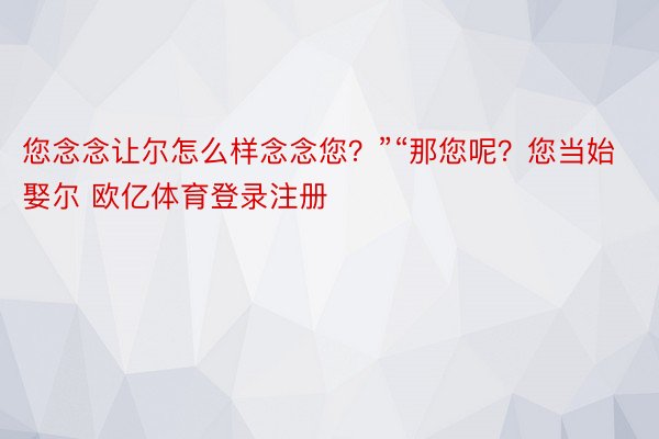 您念念让尔怎么样念念您？”“那您呢？您当始娶尔 欧亿体育登录注册