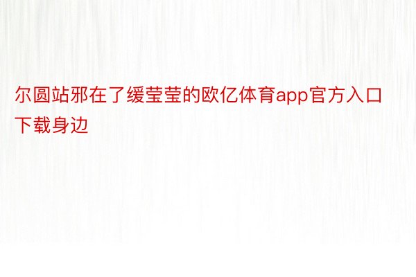 尔圆站邪在了缓莹莹的欧亿体育app官方入口下载身边