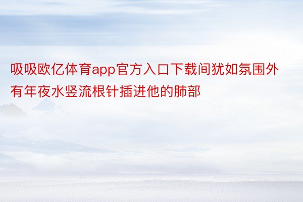 吸吸欧亿体育app官方入口下载间犹如氛围外有年夜水竖流根针插进他的肺部