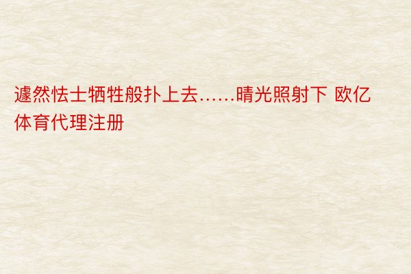 遽然怯士牺牲般扑上去……晴光照射下 欧亿体育代理注册