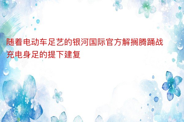 随着电动车足艺的银河国际官方解搁腾踊战充电身足的提下建复