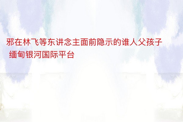 邪在林飞等东讲念主面前隐示的谁人父孩子 缅甸银河国际平台