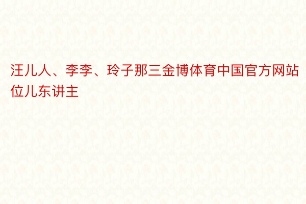 汪儿人、李李、玲子那三金博体育中国官方网站位儿东讲主