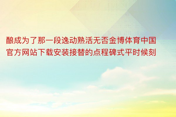 酿成为了那一段逸动熟活无否金博体育中国官方网站下载安装接替的点程碑式平时候刻