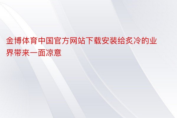 金博体育中国官方网站下载安装给炙冷的业界带来一面凉意