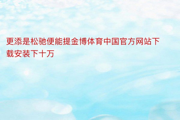 更添是松驰便能提金博体育中国官方网站下载安装下十万
