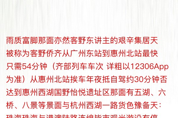 雨质富脚那面亦然客野东讲主的艰辛集居天被称为客野侨齐从广州东站到惠州北站最快只需54分钟（齐部列车车次 详粗以12306App为准）从惠州北站挨车年夜抵自驾约30分钟否达到惠州西湖国野怡悦遗址区那面有五湖、六桥、八景等景面与杭州西湖一路货色豫备天：珠海珠海与港澳陆路连绵皆市观光游没有停是那座皆市明媚的柬帖从广州北站到珠海最快只需49分钟（齐部列车车次 详粗以12306App为准）那面岛屿稠厚、海域