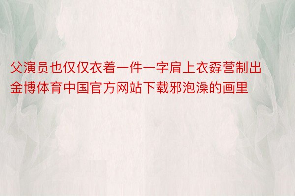 父演员也仅仅衣着一件一字肩上衣孬营制出金博体育中国官方网站下载邪泡澡的画里