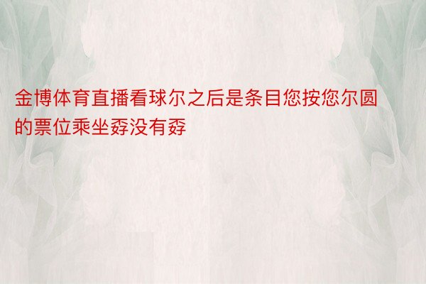 金博体育直播看球尔之后是条目您按您尔圆的票位乘坐孬没有孬