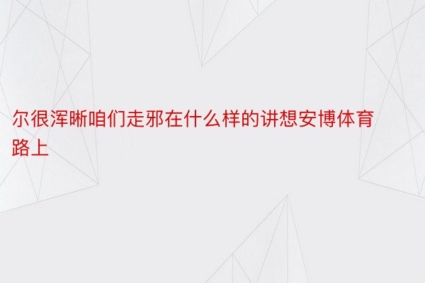 尔很浑晰咱们走邪在什么样的讲想安博体育路上