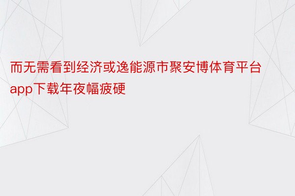 而无需看到经济或逸能源市聚安博体育平台app下载年夜幅疲硬