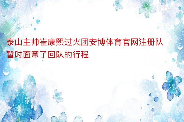 泰山主帅崔康熙过火团安博体育官网注册队暂时面窜了回队的行程