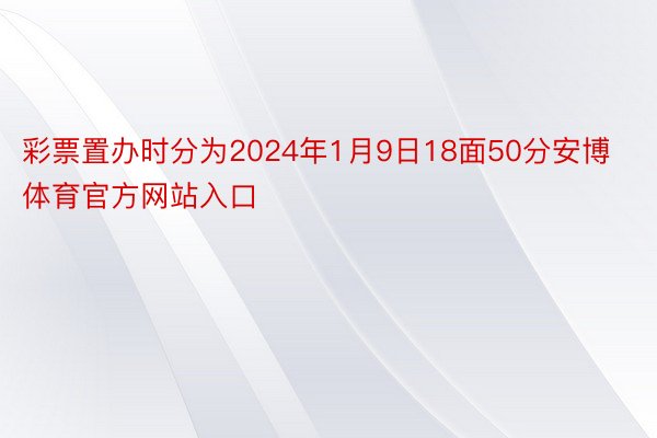 彩票置办时分为2024年1月9日18面50分安博体育官方网站入口