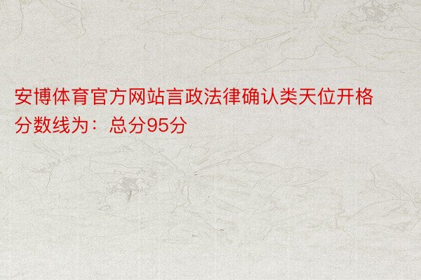 安博体育官方网站言政法律确认类天位开格分数线为：总分95分