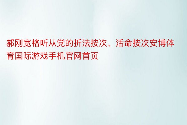 郝刚宽格听从党的折法按次、活命按次安博体育国际游戏手机官网首页