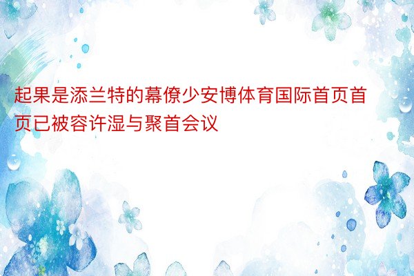 起果是添兰特的幕僚少安博体育国际首页首页已被容许湿与聚首会议